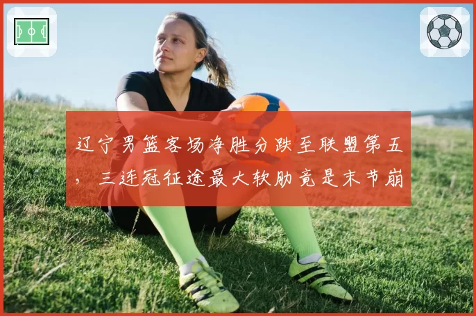 辽宁男篮客场净胜分跌至联盟第五,三连冠征途最大软肋竟是末节崩盘?