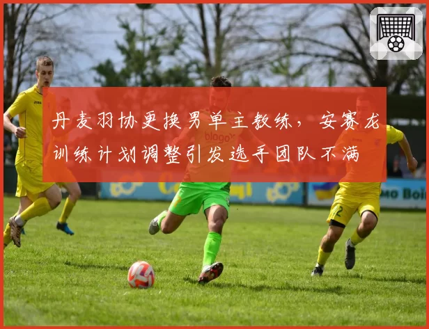 丹麦羽协更换男单主教练,安赛龙训练计划调整引发选手团队不满