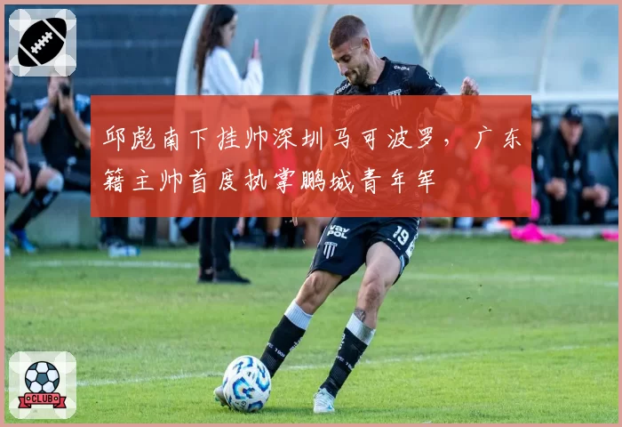 邱彪南下挂帅深圳马可波罗,广东籍主帅首度执掌鹏城青年军