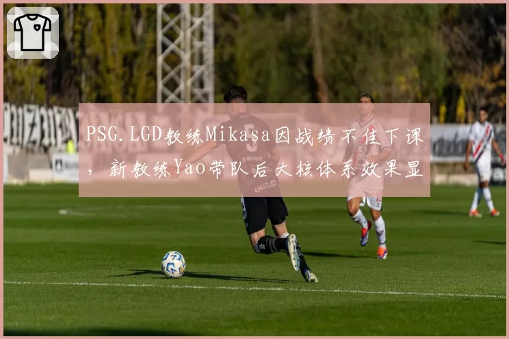 PSG.LGD教练Mikasa因战绩不佳下课,新教练Yao带队后大核体系效果显著