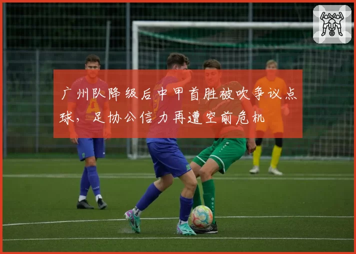 广州队降级后中甲首胜被吹争议点球,足协公信力再遭空前危机