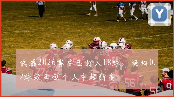 武磊2026赛季已打入18球，场均0.9球效率创个人中超新高