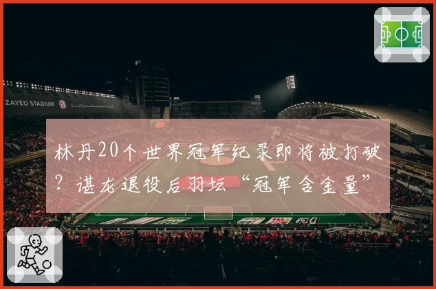 林丹20个世界冠军纪录即将被打破?谌龙退役后羽坛“冠军含金量”再起争论