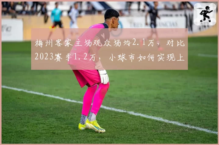 梅州客家主场观众场均2.1万，对比2023赛季1.2万，小球市如何实现上座率翻倍