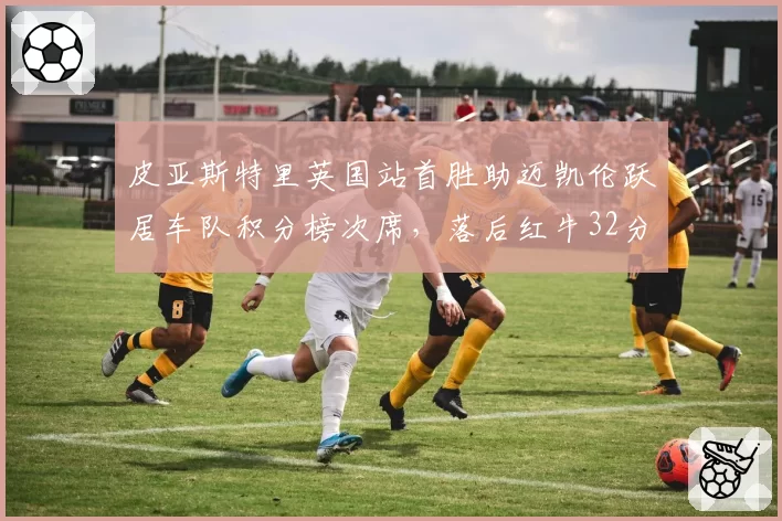 皮亚斯特里英国站首胜助迈凯伦跃居车队积分榜次席,落后红牛32分
