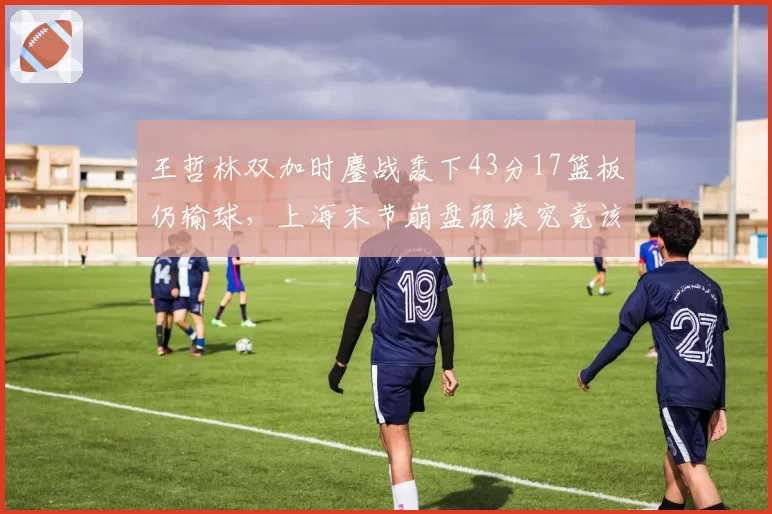 王哲林双加时鏖战轰下43分17篮板仍输球，上海末节崩盘顽疾究竟该谁来背锅？