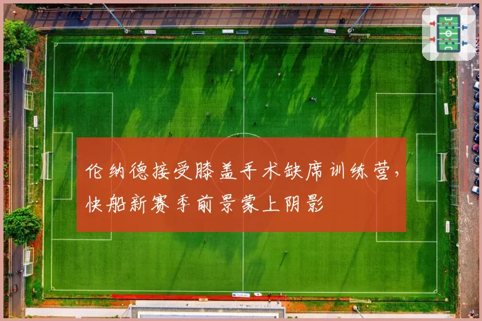 伦纳德接受膝盖手术缺席训练营,快船新赛季前景蒙上阴影
