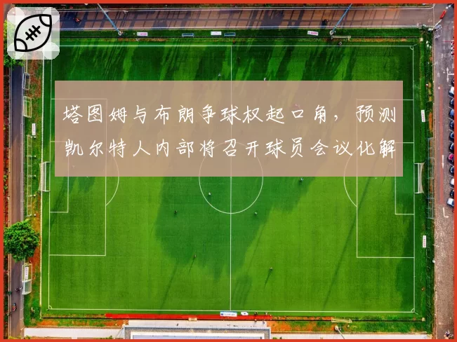 塔图姆与布朗争球权起口角,预测凯尔特人内部将召开球员会议化解矛盾