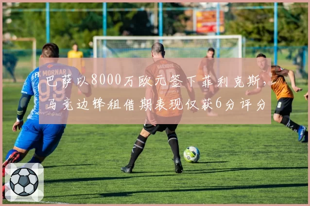 巴萨以8000万欧元签下菲利克斯,马竞边锋租借期表现仅获6分评分