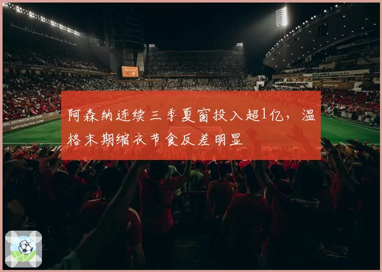 阿森纳连续三季夏窗投入超1亿,温格末期缩衣节食反差明显