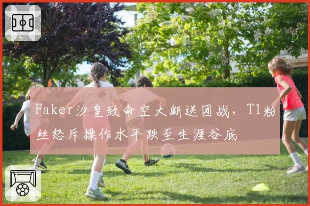 Faker沙皇致命空大断送团战,T1粉丝怒斥操作水平跌至生涯谷底