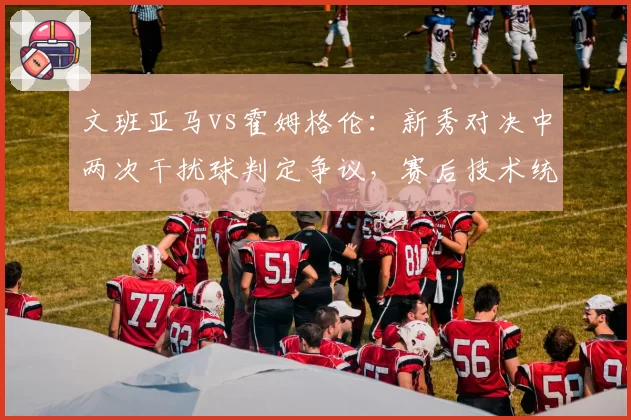 文班亚马vs霍姆格伦:新秀对决中两次干扰球判定争议,赛后技术统计引质疑