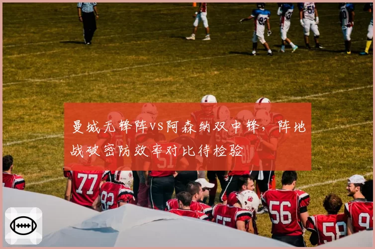 曼城无锋阵vs阿森纳双中锋,阵地战破密防效率对比待检验