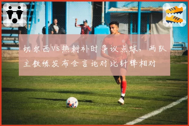 切尔西vs热刺补时争议点球,两队主教练发布会言论对比针锋相对