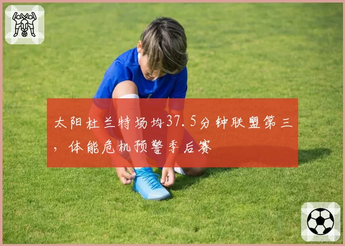 太阳杜兰特场均37.5分钟联盟第三，体能危机预警季后赛