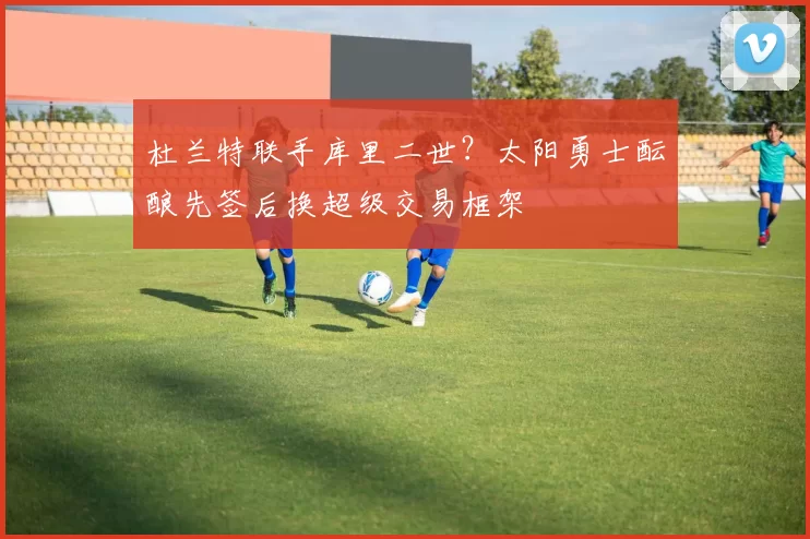 杜兰特联手库里二世？太阳勇士酝酿先签后换超级交易框架