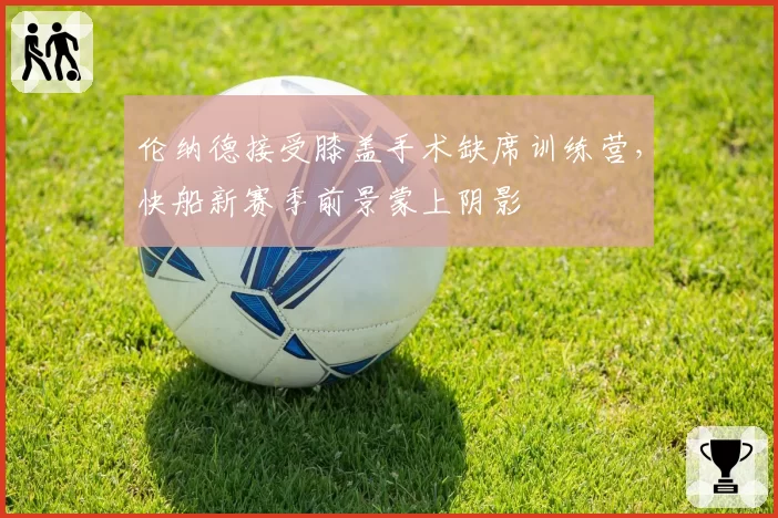 伦纳德接受膝盖手术缺席训练营,快船新赛季前景蒙上阴影
