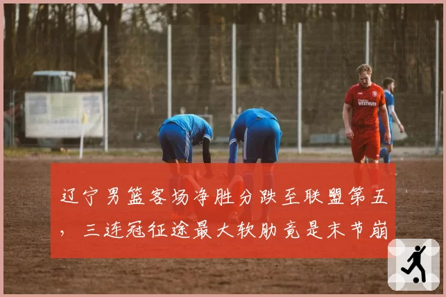 辽宁男篮客场净胜分跌至联盟第五，三连冠征途最大软肋竟是末节崩盘？