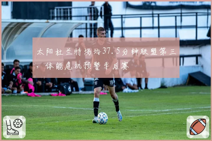 太阳杜兰特场均37.5分钟联盟第三，体能危机预警季后赛