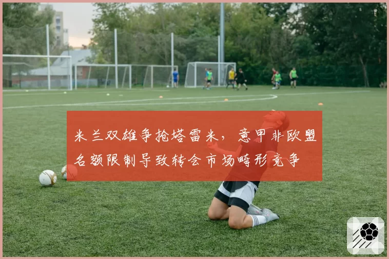 米兰双雄争抢塔雷米,意甲非欧盟名额限制导致转会市场畸形竞争