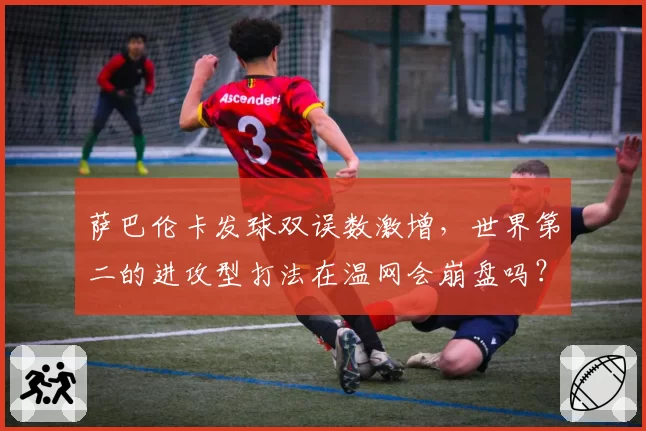 萨巴伦卡发球双误数激增,世界第二的进攻型打法在温网会崩盘吗?