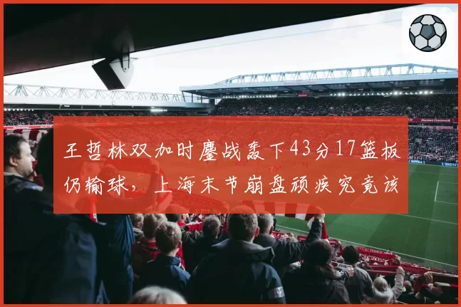 王哲林双加时鏖战轰下43分17篮板仍输球,上海末节崩盘顽疾究竟该谁来背锅?