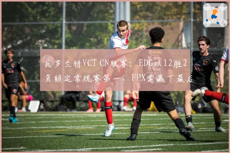 瓦罗兰特VCT CN联赛:EDG以12胜2负锁定常规赛第一,FPX需赢下最后两场确保前二