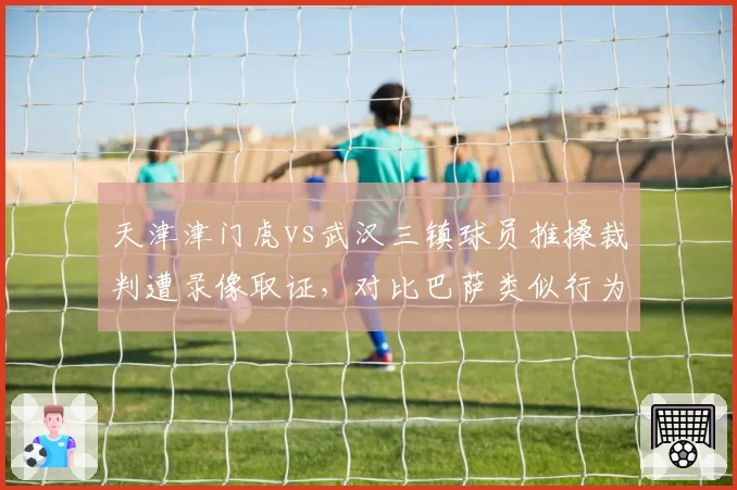 天津津门虎vs武汉三镇球员推搡裁判遭录像取证，对比巴萨类似行为西甲禁赛处罚更严