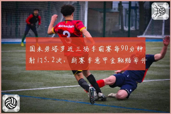 国米劳塔罗近三场季前赛每90分钟射门5.2次,新赛季意甲金靴赔率升至榜首