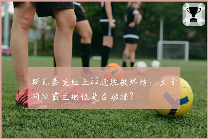 斯瓦泰克红土22连胜被终结,女子网坛霸主地位是否动摇?