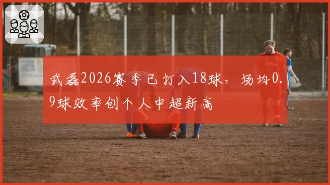 武磊2026赛季已打入18球,场均0.9球效率创个人中超新高