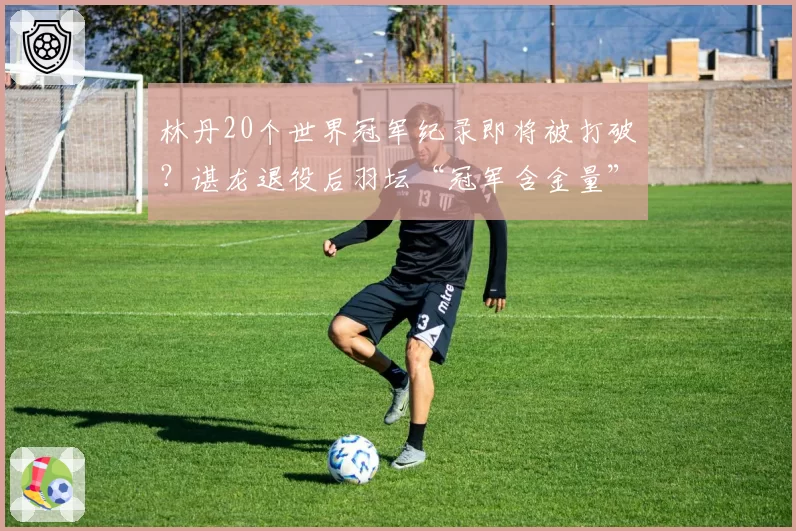 林丹20个世界冠军纪录即将被打破?谌龙退役后羽坛“冠军含金量”再起争论