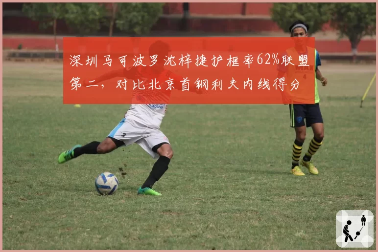 深圳马可波罗沈梓捷护框率62%联盟第二,对比北京首钢利夫内线得分率仅48%高下立判