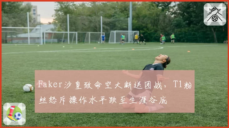 Faker沙皇致命空大断送团战,T1粉丝怒斥操作水平跌至生涯谷底