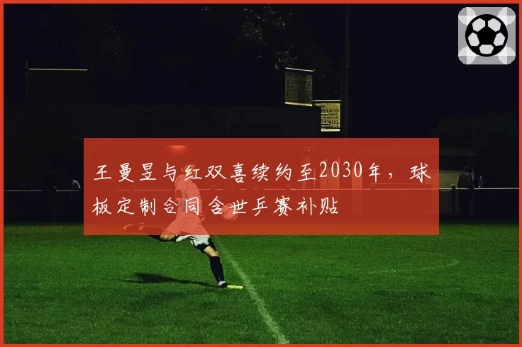 王曼昱与红双喜续约至2030年，球板定制合同含世乒赛补贴