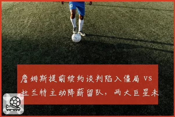 詹姆斯提前续约谈判陷入僵局 vs 杜兰特主动降薪留队，两大巨星未来动向对比