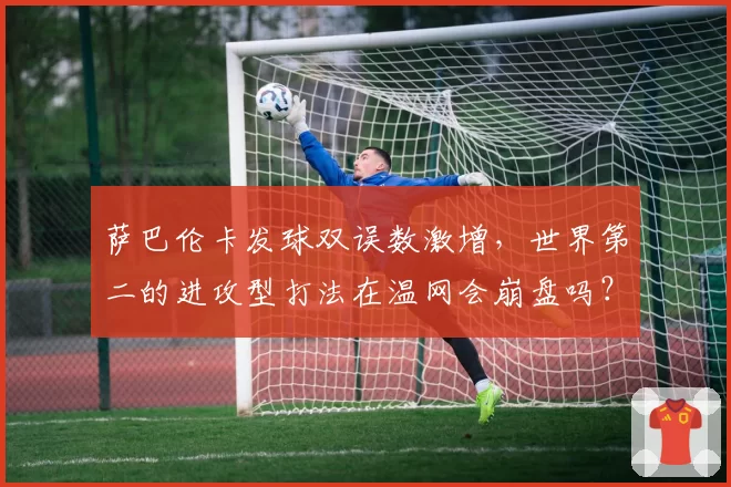 萨巴伦卡发球双误数激增,世界第二的进攻型打法在温网会崩盘吗?