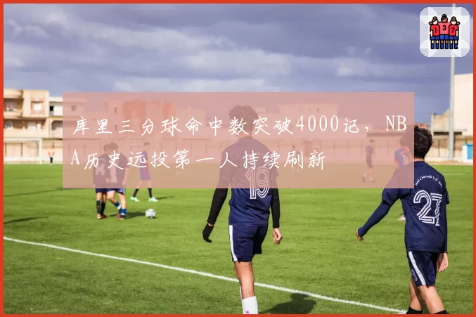 库里三分球命中数突破4000记,NBA历史远投第一人持续刷新