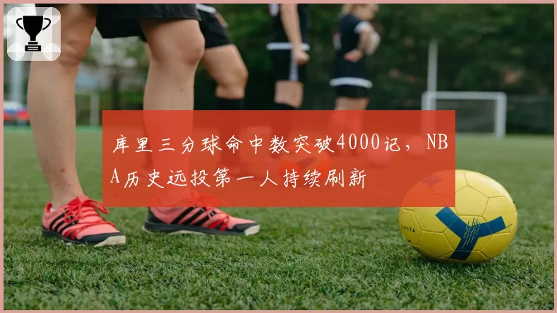 库里三分球命中数突破4000记，NBA历史远投第一人持续刷新