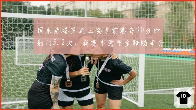 国米劳塔罗近三场季前赛每90分钟射门5.2次,新赛季意甲金靴赔率升至榜首