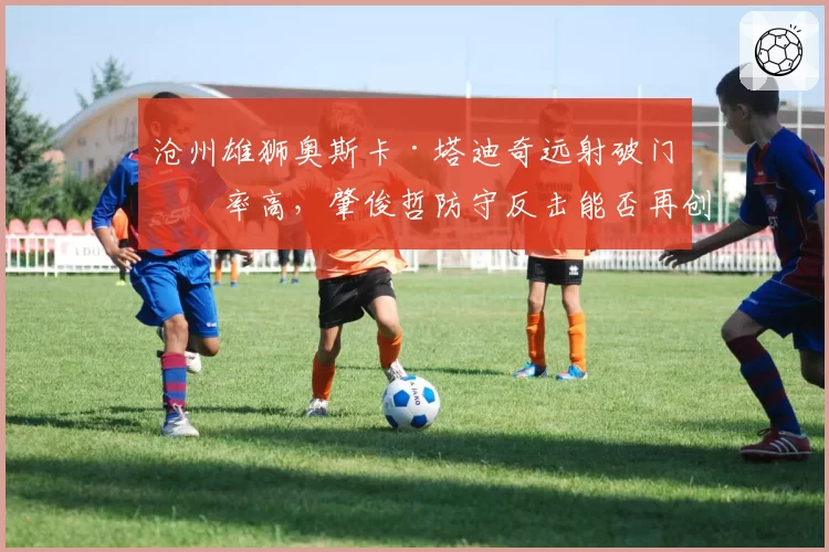 沧州雄狮奥斯卡·塔迪奇远射破门效率高，肇俊哲防守反击能否再创奇迹？