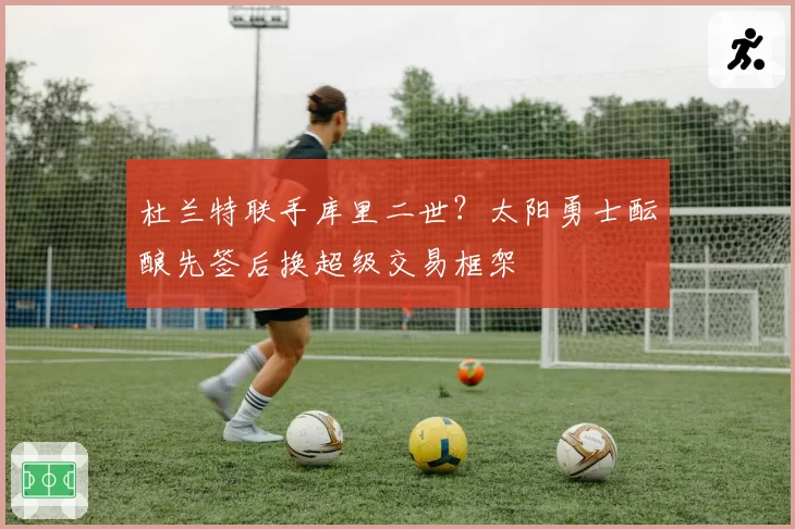 杜兰特联手库里二世？太阳勇士酝酿先签后换超级交易框架