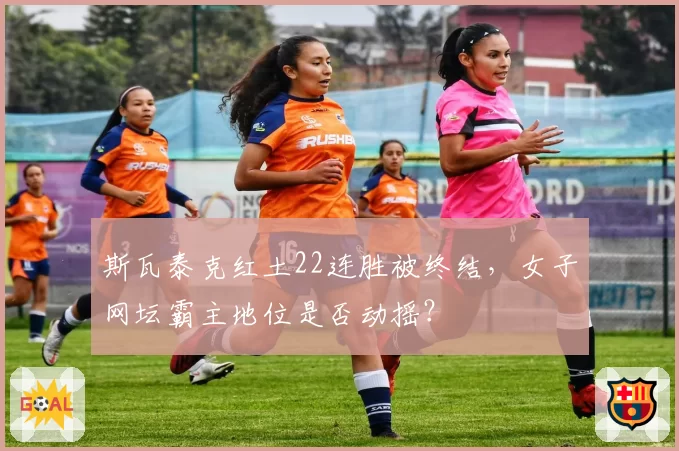 斯瓦泰克红土22连胜被终结,女子网坛霸主地位是否动摇?
