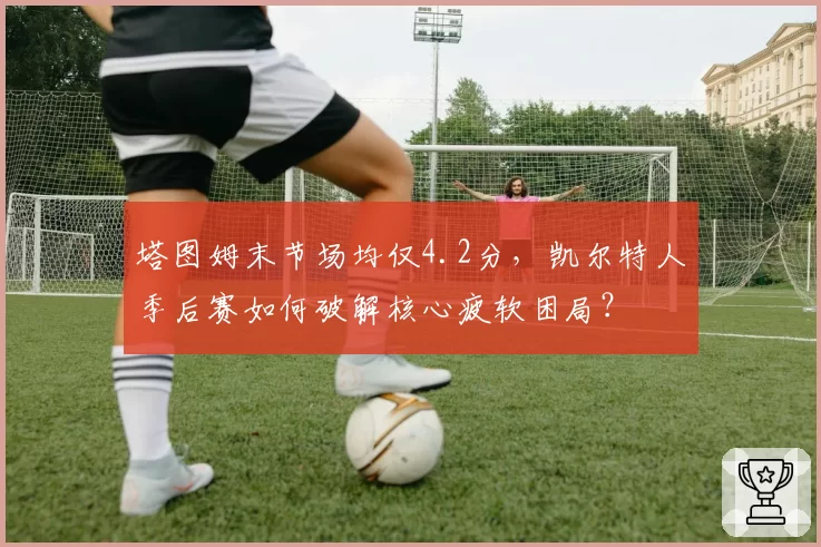 塔图姆末节场均仅4.2分,凯尔特人季后赛如何破解核心疲软困局?
