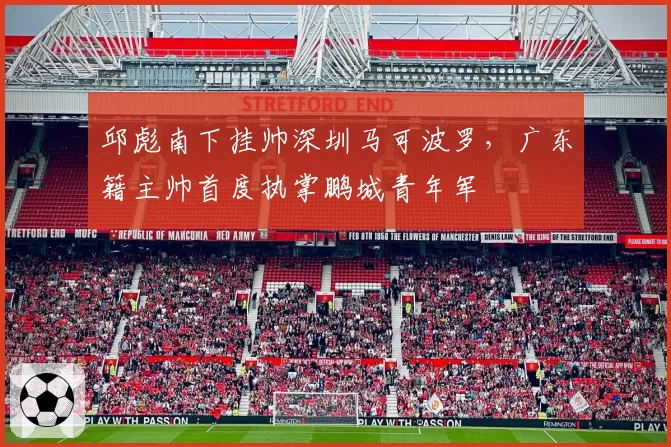 邱彪南下挂帅深圳马可波罗，广东籍主帅首度执掌鹏城青年军