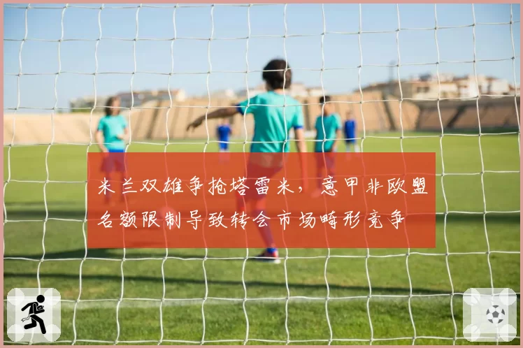 米兰双雄争抢塔雷米,意甲非欧盟名额限制导致转会市场畸形竞争