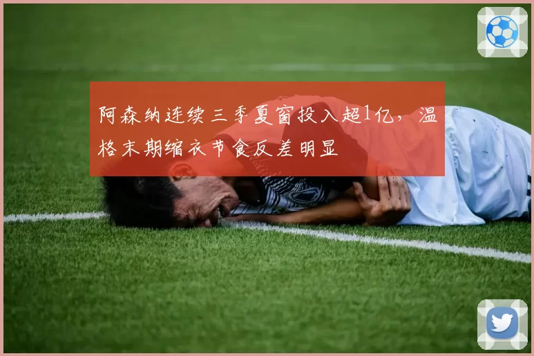 阿森纳连续三季夏窗投入超1亿,温格末期缩衣节食反差明显