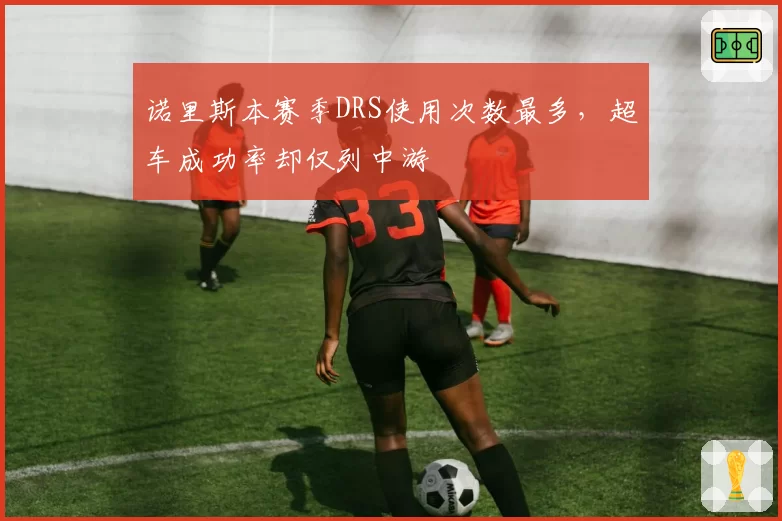 诺里斯本赛季DRS使用次数最多，超车成功率却仅列中游