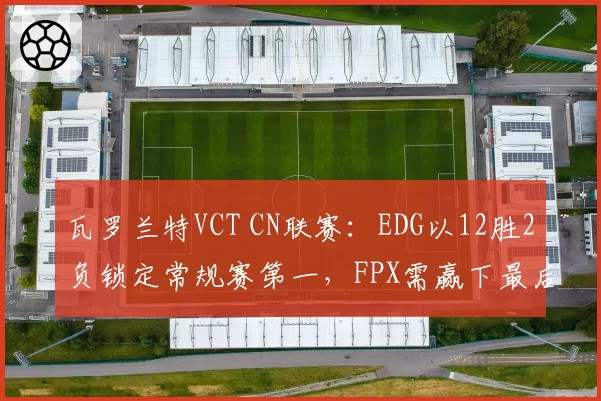 瓦罗兰特VCT CN联赛:EDG以12胜2负锁定常规赛第一,FPX需赢下最后两场确保前二